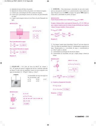 a) depende da massa do bloco de granito.
b) depende do volume do bloco de granito e do volume de magma.
c) é menor que a porcentagem do bloco emersa do magma.
d) é maior que a porcentagem imersa de um bloco de gelo flutuando
em água.
e) é igual à porcentagem imersa de um bloco de gelo flutuando em
água.
RESOLUÇÃO:
E = P
µL Vi g = µS V g
Para o gelo flutuando na água:
= = 0,9
Para o granito flutuando no magma:
= = 0,9
Resposta: E
3. (UFAM-AM) – Um cubo de ferro de 80cm3 de volume e
5,0 . 102 gramas de massa é suspenso por um fio, conforme indicado
na figura. O cubo está em equilíbrio, imerso em um recipiente com
água de densidade 1,0 . 103kg/m3. Dado g = 10m/s2.
A intensidade da força de tração no
fio, em newtons, vale:
a) 3,6 b) 4,0 c) 4,2
d) 4,6 e) 4,8
RESOLUÇÃO:
E + T = P
µa V g + T = m g
1,0 . 103 . 80 . 10–6 . 10 + T = 0,50 . 10
0,8 + T = 5,0
Resposta: C
4. (UFPE-PE) – Para determinar a densidade de um certo metal,
pesa-se uma peça do metal no ar e posteriormente a peça imersa em
água. Seu peso no ar é de 800N e na água é de apenas 700N. Qual é a
razão entre as densidades do metal e da água?
RESOLUÇÃO:
O peso da peça metálica no ar é dado por P = ρmetal g V = 800N.
Na água, a balança indica o peso aparente da peça Pap = P – E = 700N, em
que o empuxo é igual ao peso do volume de água deslocada (que é igual ao
volume V da peça metálica). Temos, portanto:
E = ρágua g V = 100N
P/E = = = = 8
Resposta: 8
5. Um tanque contém água (densidade 1,0g/cm3) até uma altura de
15m. Um objeto de densidade 4,0g/cm3 é abandonado na superfície da
água. Desprezando-se a viscosidade da água e considerando-se
g = 10m/s2, pede-se calcular
a) a intensidade da aceleração de descida do objeto;
b) a intensidade da velocidade com que o objeto atinge o fundo do
tanque.
RESOLUÇÃO:
a) PFD: P – E = ma
µs V g – µL V g = µs Va
a = 10 (m/s2) ⇒
b) Usando-se a Equação de Torricelli:
V2 = V0
2
+ 2γ ∆s
V2 = 2 . 7,5 . 15 ⇒
Respostas: a) 7,5m/s2
b) 15m/s
Vi
–––
V
2,7
–––
3,0
Vi = 90%V
Vi
–––
V
0,9
–––
1,0
Vi = 90%V
Vi µS
––– = –––
V µL
T = 4,2N
V = 15m/s
a = 7,5m/s2
(4,0 – 1,0)
–––––––––
4,0
(µs – µL)
a = g –––––––––
µs
800
––––––
100
ρmetal
–––––––
ρágua
ρmetal g V
–––––––––
ρágua g V
– 269
C2_FISICA_3a_PROF 25/02/10 14:18 Página 269
 