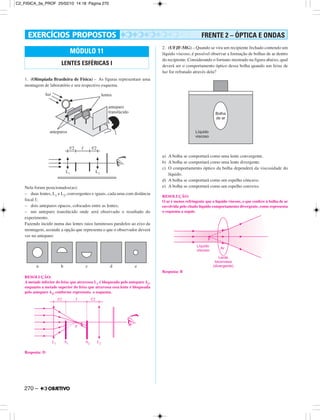 270 –
1. (Olimpíada Brasileira de Física) – As figuras representam uma
montagem de laboratório e seu respectivo esquema.
Nela foram posicionados(as):
– duas lentes, L1 e L2, convergentes e iguais, cada uma com distância
focal f;
– dois anteparos opacos, colocados entre as lentes;
– um anteparo translúcido onde será observado o resultado do
experimento.
Fazendo incidir numa das lentes raios luminosos paralelos ao eixo da
montagem, assinale a opção que representa o que o observador deverá
ver no anteparo:
RESOLUÇÃO:
A metade inferior do feixe que atravessa L1 é bloqueada pelo anteparo A1,
enquanto a metade superior do feixe que atravessa essa lente é bloqueada
pelo anteparo A2, conforme representa o esquema.
Resposta: D
2. (UFJF-MG) – Quando se vira um recipiente fechado contendo um
líquido viscoso, é possível observar a formação de bolhas de ar dentro
do recipiente. Considerando o formato mostrado na figura abaixo, qual
deverá ser o comportamento óptico dessa bolha quando um feixe de
luz for refratado através dela?
a) A bolha se comportará como uma lente convergente.
b) A bolha se comportará como uma lente divergente.
c) O comportamento óptico da bolha dependerá da viscosidade do
líquido.
d) A bolha se comportará como um espelho côncavo.
e) A bolha se comportará como um espelho convexo.
RESOLUÇÃO:
O ar é menos refringente que o líquido viscoso, o que confere à bolha de ar
envolvida pelo citado líquido comportamento divergente, como representa
o esquema a seguir.
Resposta: B
MÓDULO 11
LENTES ESFÉRICAS I
FRENTE 2 – ÓPTICA E ONDAS
C2_FISICA_3a_PROF 25/02/10 14:18 Página 270
 