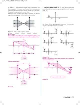 3. (USS-RJ) – Um estudante, fazendo alguns experimentos com
determinada lente convergente, percebeu que, em certa situação, ele
conseguiu obter uma imagem do mesmo tamanho que o do objeto.
Nesse caso, a distância entre os dois era 40cm.
Em seguida, com mais uma lente, idêntica à primeira, ele obteve a
seguinte configuração para um feixe de luz monocromática:
Nesse caso, qual é a distância entre as lentes?
a) 10cm b) 20cm c) 40cm d) 60cm e) 80cm
RESOLUÇÃO:
Situação 1: Nesse caso, o objeto está no ponto antiprincipal objeto (A1) e a
imagem, no ponto antiprincipal imagem (A’
1
), conforme a figura abaixo.
4f = 40cm
Situação 2: Sistema afocal
d = 2f
d = 2 . 10cm
Resposta:B
4. (UFV-MG-MODELO ENEM) – A figura abaixo mostra uma
pessoa diante de uma lente convergente, cujos focos estão indicados
por F1 e F2.
Das figuras abaixo, aquela que pode representar corretamente a
imagem da pessoa produzida por essa lente é:
RESOLUÇÃO:
Os raios de luz traçados na figura abaixo permitem obter a posição e as
características da imagem.
Resposta: D
Imagem real, invertida e maior
d = 20cm
f = 10cm
– 271
C2_FISICA_3a_PROF 25/02/10 14:18 Página 271
 