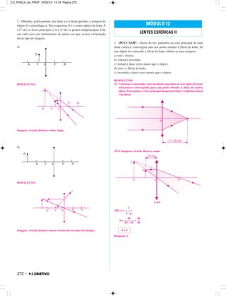 5. Obtenha, graficamente, nos itens a e b desta questão, a imagem do
objeto O e classifique-a. Nos esquemas, 0 é o centro óptico da lente, F
e F’ são os focos principais e A e A’ são os pontos antiprincipais. Cite
em cada caso um instrumento de óptica em que ocorre a formação
desse tipo de imagem.
a)
RESOLUÇÃO:
Imagem: virtual, direita e maior (lupa)
b)
RESOLUÇÃO:
Imagem: virtual, direita e menor (óculos de correção da miopia).
1. (PUCCAMP) – Raios de luz, paralelos ao eixo principal de uma
lente esférica, convergem para um ponto situado a 20cm da lente. Se
um objeto for colocado a 10cm da lente, obtém-se uma imagem
a) real e direita.
b) virtual e invertida.
c) virtual e duas vezes maior que o objeto.
d) real e a 20cm da lente.
e) invertida e duas vezes menor que o objeto.
RESOLUÇÃO:
(I) Conforme o enunciado, raios incidentes paralelos ao eixo óptico da lente
refratam-se convergindo para um ponto situado a 20cm do centro
óptico. Esse ponto é o foco principal imagem da lente e a distância focal
é de 20cm.
(II)A imagem é virtual, direta e maior
(III) A =
A = =
Resposta: C
MÓDULO 12
LENTES ESFÉRICAS II
A = 2
20
––––––
20 – 10
20
––
10
f
–––––
f – p
272 –
C2_FISICA_3a_PROF 25/02/10 14:18 Página 272
 
