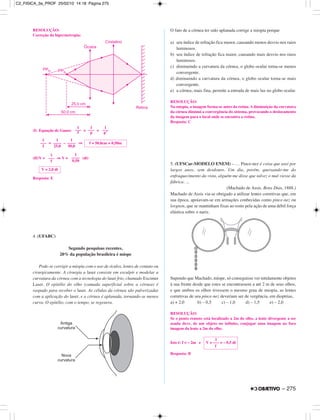 RESOLUÇÃO:
Correção da hipermetropia:
(I) Equação de Gauss: = +
= – ⇒
(II)V = ⇒ V = (di)
Resposta: E
4. (UFABC)
Segundo pesquisas recentes,
20% da população brasileira é míope
Pode-se corrigir a miopia com o uso de óculos, lentes de contato ou
cirurgicamente. A cirurgia a laser consiste em esculpir e modelar a
curvatura da córnea com a tecnologia do laser frio, chamado Excimer
Laser. O epitélio do olho (camada superficial sobre a córnea) é
raspado para receber o laser. As células da córnea são pulverizadas
com a aplicação do laser, e a córnea é aplanada, tornando-se menos
curva. O epitélio, com o tempo, se regenera.
O fato de a córnea ter sido aplanada corrige a miopia porque
a) seu índice de refração fica menor, causando menos desvio nos raios
luminosos.
b) seu índice de refração fica maior, causando mais desvio nos raios
luminosos.
c) diminuindo a curvatura da córnea, o globo ocular torna-se menos
convergente.
d) diminuindo a curvatura da córnea, o globo ocular torna-se mais
convergente.
e) a córnea, mais fina, permite a entrada de mais luz no globo ocular.
RESOLUÇÃO:
Na miopia, a imagem forma-se antes da retina. A diminuição da curvatura
da córnea diminui a convergência do sistema, provocando o deslocamento
da imagem para o local onde se encontra a retina.
Resposta: C
5. (UFSCar-MODELO ENEM) – … Pince-nez é coisa que usei por
largos anos, sem desdouro. Um dia, porém, queixando-me do
enfraquecimento da vista, alguém me disse que talvez o mal viesse da
fábrica. ...
(Machado de Assis. Bons Dias, 1888.)
Machado de Assis via-se obrigado a utilizar lentes corretivas que, em
sua época, apoiavam-se em armações conhecidas como pince-nez ou
lorgnon, que se mantinham fixas ao rosto pela ação de uma débil força
elástica sobre o nariz.
Supondo que Machado, míope, só conseguisse ver nitidamente objetos
à sua frente desde que estes se encontrassem a até 2 m de seus olhos,
e que ambos os olhos tivessem o mesmo grau de miopia, as lentes
corretivas de seu pince-nez deveriam ser de vergência, em dioptrias,
a) + 2,0 b) – 0,5 c) – 1,0 d) – 1,5 e) – 2,0
RESOLUÇÃO:
Se o ponto remoto está localizado a 2m do olho, a lente divergente a ser
usada deve, de um objeto no infinito, conjugar uma imagem no foco
imagem da lente a 2m do olho.
Isto é: f = – 2m e
Resposta: B
1
V = ––– = – 0,5 di
f
V = 2,0 di
1
–––
f
1
––––
0,50
1
–––
f
1
––––
25,0
1
––––
50,0
f = 50,0cm = 0,50m
1
–––
f
1
–––
p
1
–––
p’
– 275
C2_FISICA_3a_PROF 25/02/10 14:18 Página 275
 