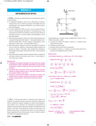 1. (UFPR) – Com base no estudo das lentes e dos instrumentos ópticos,
é correto afirmar.
a) As máquinas fotográficas, assim como o olho humano, recebem a
imagem através de um orifício que regula a intensidade das cores
separadamente. Nas máquinas fotográficas, esse orifício recebe o
nome de diafragma.
b) O escritor inglês H.G. Wells escreveu o livro de ficção O Homem
Invisível, cujo personagem não podia ser visto pelas pessoas. Uma
forma possível de observá-lo poderia ser através de uma câmera ou
telescópio sensíveis ao mesmo espectro eletromagnético visível
pelo olho humano.
c) Num telescópio, podemos observar um objeto muito distante, pois
a imagem formada pela lente objetiva – de grande distância focal –
fica posicionada sobre o seu foco imagem, comportando-se como
objeto para a lente ocular – de menor distância focal.
d) Num microscópio composto, uma lente convergente de distância
focal da ordem de milímetros, denominada objetiva porque está
próxima ao objeto, é associada a uma segunda lente, divergente,
denominada ocular porque está próxima ao olho. A ocular funciona
como lupa.
e) Num microscópio simples, também chamado de lupa, a imagem de
um objeto colocado à sua frente, entre o foco e o centro óptico, é
real e maior que o objeto.
RESOLUÇÃO:
a) O diafragma das máquinas fotográficas, da mesma forma que a pupila
do olho humano, regula a quantidade (intensidade) de luz que penetra
no dispositivo e produz a imagem que fica gravada no filme ou chip
eletrônico.
b) Um homem, para ser invisível, deveria ser transparente com índice
absoluto de refração idêntico ao do ar. Além disso, nenhuma de suas
partes poderia refletir os raios de luz.
d) A ocular de um microscópio composto é uma lente convergente, com
distância focal da ordem de centímetros, que funciona como lupa.
e) Na lupa, a imagem obtida é virtual, direita e maior que o objeto.
Resposta: C
2. (UFG) – O microscópio óptico é composto de duas lentes con-
vergentes, de aumentos lineares transversais diferentes, dispostas de
forma a produzirem imagens ampliadas de objetos muito pequenos,
como células vivas e bactérias. Na construção do instrumento foi
utilizada uma lente objetiva (próxima do objeto) com distância focal de
4,0mm e uma lente ocular (próxima do olho do observador) com
distância focal maior. A disposição das lentes foi feita conforme a
figura esquemática fora de escala a seguir, em que é mostrada a posição
da imagem (I) conjugada pela objetiva.
Considerando que a imagem virtual conjugada pela ocular é vista a
240mm dessa lente, calcule
a) a posição do objeto em relação à objetiva e o aumento linear
transversal dessa lente;
b) a distância focal da ocular;
c) o aumento linear transversal do instrumento;
d) o tamanho do objeto se a imagem vista pelo observador tem a
dimensão correspondente igual a 4,0mm.
RESOLUÇÃO:
a) Em relação à objetiva: fob = 4,0mm e p’
ob = 176 – 12,0 = 164mm.
Equação de Gauss + =
+ = ⇒ = –
Da qual:
Aob = – ⇒ Aob = – ⇒
b) Em relação à ocular: poc = 12,0mm e p’
oc = –240mm
(p’
oc < 0 ⇒ imagem virtual).
Equação de Gauss: = +
Da qual:
c) Aoc = – ⇒ Aoc = – ⇒
Ainstr = Aob . Aoc ⇒ Ainstr. = (–40) . (20)
(800 vezes)
d) Ainstr = ⇒ – 800 =
o = – 0,005 mm = – 5,0 µm
Logo:
Respostas: a) 4,1 mm e – 40 b) Aproximadamente 12,6mm
c) – 800 (800 vezes) d) 5,0 µm
⎮o⎮ = 5,0 µm
i
–––
o
4,0
–––
o
Ainstr = – 800
p’
oc
––––
poc
(–240)
–––––
12
Aoc = +20
foc ≅ 12,6mm
1
–––
foc
1
–––
poc
1
–––
p’
oc
p’
ob
––––
pob
164
––––
4,1
Aob = – 40
pob = 4,1mm
1
––––
pob
1
–––
164
1
–––
4,0
1
–––
pob
1
–––
4,0
1
–––
164
1
––––
pob
1
––––
p’
ob
1
––––
fob
MÓDULO 14
INSTRUMENTOS DE ÓPTICA
276 –
C2_FISICA_3a_PROF 25/02/10 14:18 Página 276
 