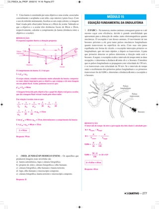 3. Uma luneta é constituída por uma objetiva e uma ocular, associadas
coaxialmente e acopladas a um tubo, cujo interior é preto fosco. Com
o uso do referido instrumento, focaliza-se um corpo celeste e a imagem
final visada pelo observador forma-se a 60cm da ocular. Sabendo-se
que a objetiva e a ocular têm distâncias focais de 80cm e 20cm,
respectivamente, calcular o comprimento da luneta (distância entre a
objetiva e a ocular).
RESOLUÇÃO:
O esquema seguinte ilustra a situação proposta:
O comprimento da luneta (L) é tal que:
L = p’ob + poc
O corpo celeste, estando certamente muito afastado da luneta, comporta-
se como objeto impróprio para a objetiva, que conjuga a ele uma imagem
em seu plano focal. Assim, podemos escrever que:
p’ob ≅ fob = 80cm
A imagem fornecida pela objetiva faz o papel de objeto real para a ocular,
que dá a imagem final virtual visada pelo observador.
Em relação à ocular, tem-se que:
= + ⇒ = –
= + ⇒ poc = 15cm
Com p’ob ≅ 80cm e poc = 15cm, determinemos o comprimento da luneta:
L = p’ob + poc = 80cm + 15cm
Resposta: 95cm
4. (MED. JUNDIAÍ-SP-MODELO ENEM) – Os aparelhos que
produzem imagens reais invertidas são
a) luneta astronômica, lupa e câmara fotográfica.
b) projetor de slides, câmara fotográfica e olho humano.
c) câmara fotográfica, olho humano e luneta terrestre.
d) lupa, olho humano e microscópio composto.
e) câmara fotográfica, luneta terrestre e microscópio composto.
Resposta: B
1. (UFABC) – Na natureza, muitos animais conseguem guiar-se e até
mesmo caçar com eficiência, devido à grande sensibilidade que
apresentam para a detecção de ondas, tanto eletromagnéticas quanto
mecânicas. O escorpião é um desses animais. O movimento de um
besouro próximo a ele gera tanto pulsos mecânicos longitudinais
quanto transversais na superfície da areia. Com suas oito patas
espalhadas em forma de círculo, o escorpião intercepta primeiro os
longitudinais, que são mais rápidos, e depois os transversais. A pata
que primeiro detectar os pulsos determina a direção onde está o
besouro. A seguir, o escorpião avalia o intervalo de tempo entre as duas
recepções, e determina a distância d entre ele e o besouro. Considere
que os pulsos longitudinais se propaguem com velocidade de 150 m/s,
e os transversais com velocidade de 50 m/s. Se o intervalo de tempo
entre o recebimento dos primeiros pulsos longitudinais e os primeiros
transversais for de 0,006 s, determine a distância d entre o escorpião e
o besouro.
RESOLUÇÃO:
O intervalo de tempo ∆t entre a percepção dos dois sinais é calculado por:
∆t = ∆ttransv – ∆tlongit
∆t = –
0,006 = –
0,006 = ⇒ 2d = 0,9
Resposta: 45cm
MÓDULO 15
EQUAÇÃO FUNDAMENTAL DA ONDULATÓRIA
d = 0,45m = 45cm
3d – d
––––––
150
d
–––
50
d
––––
150
d
––––––––
Vtransv
d
––––––––
Vlongit
L = 95cm
1
––––
poc
1
–––
20
1
–––
60
1
––––
foc
1
––––
poc
1
–––––
p’oc
1
–––
20
1
––––
poc
1
–––
60
– 277
C2_FISICA_3a_PROF 25/02/10 14:18 Página 277
 