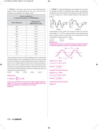 2. (UFSCar) – Em música, uma oitava da escala denominada tem-
perada constitui um grupo distinto de doze sons, cada um corres-
pondendo a uma frequência de vibração sonora.
Numa marcenaria, uma serra circular, enquanto executa o corte de uma
prancha de madeira, gira com frequência de 4500 r.p.m. Além do ruído
do motor da máquina e do ruído produzido pelos modos de vibração do
disco de serra, o golpe frenético de cada um dos 20 dentes presentes no
disco de serra sobre a madeira produz um som característico dessa
ferramenta. O som produzido pelos golpes sequenciados dos dentes da
serra em funcionamento produzem, junto com a madeira que vibra, um
som próximo ao da nota musical
a) Ré #. b) Mi. c) Fá #. d) Sol. e) Lá #.
RESOLUÇÃO:
f = 4500rpm = rps = 75Hz
Como a serra tem 20 dentes, em cada volta completa os dentes golpeiam a
madeira: 75 x 20 vezes, o que equivale a um som de 1500Hz, que corres-
ponde, aproximadamente, à frequência do fá sustenido.
Resposta: C
3. (UNESP) – Os eletroencefalogramas são medições de sinais elétri-
cos oriundos do cérebro. As chamadas ondas cerebrais são usualmente
classificadas como ondas δ (delta), com frequência até 4 Hz, θ (teta), de
4 a 7 Hz, α (alfa), de 7 a 14 Hz e β (beta), acima de 14 Hz. Analise os
gráficos.
Considerando-se que os gráficos I e II sejam de ondas com velocida-
de de módulo c = 3 . 108 m/s, as quais possuem a mesma frequência das
ondas cerebrais, pode-se concluir que seus comprimentos de onda
correspondem, respectivamente, a ondas
a) α e β. b) α e δ. c) β e δ.
d) δ e θ. e) β e θ.
RESOLUÇÃO
O comprimento de onda λ corresponde à distância que separa dois pontos
vibrantes intercalados por um ciclo, como representa a figura a seguir.
Gráfico I: λ1 = 3 . 107m
V1 = λ1 f1 ⇒ 3 . 108 = 3 . 107 f1
Da qual:
Compatível com ondas cerebrais α.
Gráfico II: λ2 = 6 . 108m
V2 = λ2 f2 ⇒ 3 . 108 = 6 . 108 f2
Da qual:
Compatível com ondas cerebrais δ.
Resposta: B
f2 = 0,5Hz
f1 = 10Hz
4500
–––––
60
ESCALA MUSICAL
(5.ª OITAVA DA ESCALA TEMPERADA)
NOTA MUSICAL
FREQUÊNCIA
APROXIMADA (Hz)
Dó 1 047
Dó # 1 109
Ré 1 175
Ré # 1 245
Mi 1 319
Fá 1 397
Fá # 1 480
Sol 1 568
Sol # 1 661
Lá 1 760
Lá # 1 865
Si 1 976
278 –
C2_FISICA_3a_PROF 25/02/10 14:18 Página 278
 