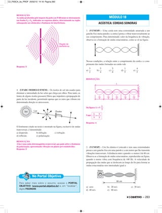 RESOLUÇÃO:
As ondas produzidas pelo impacto da pedra em P difratam-se intensamente
nas fendas S1 e S2, indicadas no esquema abaixo, determinando na região
subsequente aos obstáculos o fenômeno de interferência.
Resposta: E
4. (UFABC-MODELO ENEM) – Os óculos de sol são usados para
diminuir a intensidade da luz solar que chega aos olhos. Para tanto, as
lentes de alguns óculos possuem filtros que impedem a propagação de
parte da luz incidente, permitindo apenas que os raios que vibram em
determinada direção os atravessem.
O fenômeno citado no texto e mostrado na figura, exclusivo de ondas
transversais, é denominado
a) dispersão. b) difração. c) refração.
d) reflexão. e) polarização.
RESOLUÇÃO:
A luz é uma onda eletromagnética transversal, que pode sofrer o fenômeno
da polarização, apresentando vibração em planos pré-estabelecidos.
Resposta: E
1. (VUNESP) – Uma corda tem uma extremidade amarrada a um
gancho fixo numa parede e a outra é posta a vibrar transversalmente ao
seu comprimento. Para determinado valor da frequência de vibração,
observa-se a formação de ondas estacionárias, como se vê na figura.
Nessas condições, a relação entre o comprimento da corda e o com-
primento das ondas formadas na corda vale
a) b) c) d) e)
RESOLUÇÃO:
Da figura: L = 5
Logo:
Resposta: A
2. (VUNESP) – Um fio elástico é esticado e tem suas extremidades
presas a um gancho fixo em uma parede e a um motor que lhe transmite
vibrações transversais. A distância entre a parede e o motor é de 60 cm.
Observa-se a formação de ondas estacionárias, reproduzidas na figura,
quando o motor vibra com frequência de 100 Hz. A velocidade de
propagação das ondas que se deslocam ao longo do fio para formar as
ondas estacionárias tem intensidade igual a:
a) zero b) 20 m/s c) 30 m/s
d) 40 m/s e) 60 m/s
MÓDULO 18
ACÚSTICA: CORDAS SONORAS
Para saber mais sobre o assunto, acesse o PORTAL
OBJETIVO (www.portal.objetivo.br) e, em “localizar”,
digite FIS3M205
No Portal Objetivo
L 5
––– = –––
λ 2
λ
––
2
5
––
2
5
––
4
5
––
8
1
––
5
4
––
5
– 283
C2_FISICA_3a_PROF 25/02/10 14:18 Página 283
 
