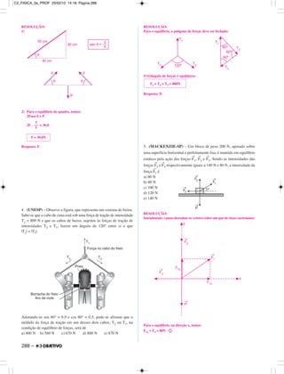 RESOLUÇÃO:
1)
2) Para o equilíbrio do quadro, temos:
2Fsen θ = P
2F . = 36,0
Resposta: E
4. (UNESP) – Observe a figura, que representa um sistema de freios.
Sabe-se que o cabo de cima está sob uma força de tração de intensidade
T1 = 800 N e que os cabos de baixo, sujeitos às forças de tração de
intensidades T2 e T3, fazem um ângulo de 120° entre si e que
|T2| = |T3|.
Adotando-se sen 60° = 0,9 e cos 60° = 0,5, pode-se afirmar que o
módulo da força de tração em um desses dois cabos, T2 ou T3, na
condição de equilíbrio de forças, será de
a) 400 N b) 560 N c) 670 N d) 800 N e) 870 N
RESOLUÇÃO:
Para o equilíbrio, o polígono de forças deve ser fechado:
O triângulo de forças é equilátero:
Resposta: D
5. (MACKENZIE-SP) – Um bloco de peso 200 N, apoiado sobre
uma superfície horizontal e perfeitamente lisa, é mantido em equilíbrio
estático pela ação das forças
→
F1,
→
F2 e
→
F3. Sendo as intensidades das
forças
→
F2 e
→
F3 respectivamente iguais a 140 N e 80 N, a intensidade da
força
→
F1 é
a) 60 N
b) 80 N
c) 100 N
d) 120 N
e) 140 N
RESOLUÇÃO:
Inicialmente, vamos desenhar os vetores sobre um par de eixos cartesianos:
Para o equilíbrio, na direção x, temos:
F1x = F3 = 80N ቢ
F = 30,0N
3
––
5
T1 = T2 = T3 = 800N
288 –
C2_FISICA_3a_PROF 25/02/10 14:18 Página 288
 