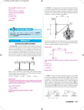 Para o equilíbrio, na direção y, temos:
F2 + F1y = P
140 + F1y = 200 ⇒ F1y = 60N ባ
Usando-se o Teorema de Pitágoras:
F1
2
= F1x
2
+ F1y
2
F1
2
= (80)2 + (60)2
Resposta: C
1. (FUVEST-SP) – Em uma academia de musculação, uma barra B,
com 2,0m de comprimento e massa de 10kg, está apoiada de forma
simétrica em dois suportes, S1 e S2, separados por uma distância de
1,0 m, como indicado na figura. Para a realização de exercícios, vários
discos, de diferentes massas M, podem ser colocados em encaixes, E,
com seus centros a 0,10 m de cada extremidade da barra. O primeiro
disco deve ser escolhido com cuidado, para não desequilibrar a barra.
Entre os discos disponíveis, cujas massas estão indicadas abaixo,
aquele de maior massa e que pode ser colocado em um dos encaixes,
sem desequilibrar a barra, é o disco de
a) 5 kg b) 10 kg c) 15 kg d) 20 kg e) 25 kg
RESOLUÇÃO:
Na condição de iminência de tombar, a força no suporte esquerdo se anula
e, impondo-se para o equilíbrio que o somatório dos torques em relação ao
suporte da direita seja nulo, teremos:
Mmáx g . 0,40 = 10 g . 0,50
Portanto, das opções apresentadas, escolhemos M = 10kg.
Resposta: B
2. (UFABC) – Um suporte para vasos é preso a uma parede vertical,
como mostra a figura. Ele é fixo na parede por um parafuso colocado
no ponto A e fica apenas apoiado na parede no ponto B, na mesma
vertical de A. Um vaso de massa total 3,0kg é pendurado no ponto C
do suporte e o sistema é mantido em equilíbrio.
Sabe-se que o ângulo entre AC e AB é reto e que a massa do suporte é
desprezível. Adotando-se g = 10 m/s2, determine a intensidade da força
com que o suporte comprime a parede no ponto B.
RESOLUÇÃO:
Para o equilíbrio, o somatório dos torques em relação ao ponto A deve ser
nulo.
P . dp = F . dF
30 . 30 = F . 20
Resposta: 45N
3. (UFPE) – Deseja-se localizar a posição do centro de massa (CM)
de uma tora de madeira de comprimento L = 1,0m. A tora é colocada
em repouso na horizontal, com uma extremidade apoiada em um
suporte fixo e a outra sobre uma balança. Com o arranjo mostrado na
figura à esquerda, a balança indica uma leitura igual a P1 = 300N. A
seguir, inverte-se as extremidades da tora e a nova pesagem da balança
é reduzida para P2 = 200N. Determine a distância x (figura à esquerda),
em centímetros, do centro de massa da tora ao eixo do suporte fixo.
MÓDULO 23
ESTÁTICA DO CORPO EXTENSO
Para saber mais sobre o assunto, acesse o PORTAL
OBJETIVO (www.portal.objetivo.br) e, em “localizar”,
digite FIS3M207
No Portal Objetivo
F1 = 100N
F = 45N
Mmáx = 12,5kg
– 289
C2_FISICA_3a_PROF 25/02/10 14:18 Página 289
 