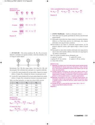 RESOLUÇÃO:
Inicialmente, temos:
Resposta: B
2. (FUVEST-SP) – Três esferas metálicas, M1, M2 e M3, de mesmo
diâmetro e montadas em suportes isolantes, estão bem afastadas entre
si e longe de outros objetos.
Inicialmente, M1 e M3 têm cargas iguais, com valor Q, e M2 está
descarregada. São realizadas duas operações, na sequência indicada:
I. A esfera M1 é aproximada de M2 até que ambas fiquem em contato
elétrico. A seguir, M1 é afastada até retornar à sua posição inicial.
II. A esfera M3 é aproximada de M2 até que ambas fiquem em contato
elétrico. A seguir, M3 é afastada até retornar à sua posição inicial.
Após essas duas operações, as cargas nas esferas serão cerca de
RESOLUÇÃO:
1.o contato (M1 e M2):
Qfinal = = ⇒ Qfinal =
2.o contato (M3 e M2):
Q’final = = ⇒ Q’final =
Assim, a quantidade final de carga de cada esfera será
M1 : QM1
= M2 : QM2
= M3 : QM3
=
Resposta: B
3. (FATEC-Modificada) – Analise as afirmações abaixo:
I. Todo objeto que tem grande quantidade de elétrons está eletrizado
negativamente.
II Eletrizando-se por atrito dois objetos neutros, de materiais distintos,
obtêm-se, ao final deste processo de eletrização, dois objetos
eletrizados com carga de sinais contrários.
III.Encostando-se um objeto A, eletrizado negativamente, em um
pequeno objeto B, neutro, após algum tempo o objeto A ficará
neutro.
IV. Encostando-se uma esfera metálica eletrizada com carga positiva
+Q em outra esfera metálica idêntica, eletrizada com carga negativa
–Q, ambas se neutralizam.
Deve-se concluir, da análise dessas afirmações, que
a) apenas I é correta. b) apenas II é correta.
c) apenas II e IV são corretas. d) apenas I e III são corretas.
e) todas estão corretas.
RESOLUÇÃO:
I. Incorreta. Um objeto estará eletrizado negativamente quando possuir
uma quantidade de elétrons maior que a de prótons. Assim, o fato de
haver uma grande quantidade de elétrons não assegura que ela seja
maior que a de prótons.
II. Correta. Quando eletrizamos, por atrito, dois objetos neutros, de
materiais diferentes, um deles ficará eletrizado positivamente e o outro,
negativamente. Exemplo: ao atritarmos o vidro com um pano de lã, o
primeiro se eletriza positivamente e o segundo, negativamente.
III.Incorreta. Encostando-se um corpo A, eletrizado negativamente, em
um pequeno objeto B, haverá passagem de elétrons do primeiro para
o segundo, porém, ao final do processo, ambos estarão com carga
elétrica negativa.
IV. Correta. De fato, a carga total das duas é nula: (+Q) + (–Q) = 0
Logo, a carga final de ambas será nula.
Resposta: C
Q
–––
2
3Q
––––
4
3Q
––––
4
QM3
+ QM2
–––––––––––
2
Q + Q/2
––––––––
2
3Q
––––
4
QM1
+ QM2
–––––––––––
2
Q + 0
–––––
2
Q
–––
2
M1 M2 M3
a) Q/2 Q/4 Q/4
b) Q/2 3Q/4 3Q/4
c) 2Q/3 2Q/3 2Q/3
d) 3Q/4 Q/2 3Q/4
e) Q zero Q
– 291
C2_FISICA_3a_PROF 25/02/10 14:18 Página 291
 
