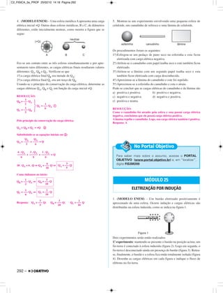 4. (MODELO ENEM) – Uma esfera metálica A apresenta uma carga
elétrica inicial +Q. Outras duas esferas metálicas, B e C, de diâmetros
diferentes, estão inicialmente neutras, como mostra a figura que se
segue:
Fez-se um contato entre as três esferas simultaneamente e por apre-
sentarem raios diferentes, as cargas elétricas finais resultaram valores
diferentes: QA, QB e QC. Verificou-se que
1.a) a carga elétrica final QB era metade de QA;
2.a)a carga elétrica final QC era um terço de QB.
Usando-se o princípio da conservação da carga elétrica, determine as
cargas elétricas QA, QB e QC em função da carga inicial +Q.
RESOLUÇÃO:
Pelo princípio da conservação da carga elétrica:
QA + QB + QC = +Q ባ
Substituindo-se as equações iniciais em ባ:
QA + + = Q
+ + = Q
10 . QA = 6 . Q ⇒ QA = Q ⇒
Como tínhamos no início:
QB = QA ⇒
QC = QA ⇒
Resposta: QA = Q; QB = Q; QC = Q
5. Montou-se um experimento envolvendo uma pequena esfera de
celuloide, um canudinho de refresco e uma lâmina de celuloide.
Os procedimentos foram os seguintes:
1.o)Esfregou-se um pedaço de pano seco na esferinha e esta ficou
eletrizada com carga elétrica negativa.
2.o)Atritou-se o canudinho com papel toalha seco e este também ficou
eletrizado.
3.o)Atritou-se a lâmina com um segundo papel toalha seco e esta
também ficou eletrizada com carga desconhecida.
4.o)Aproximou-se a lâmina do canudinho e este foi repelido.
5.o)Aproximou-se a esferinha do canudinho e esta o atraiu.
Pode-se concluir que as cargas elétricas do canudinho e da lâmina são
a) positiva e positiva. b) positiva e negativa.
c) negativa e negativa. d) negativa e positiva.
e) positiva e neutra.
RESOLUÇÃO:
Como o canudinho foi atraído pela esfera e esta possui carga elétrica
negativa, concluímos que ele possui carga elétrica positiva.
A lâmina repeliu o canudinho. Logo, sua carga elétrica também é positiva.
Resposta: A
1. (MODELO ENEM) – Um bastão eletrizado positivamente é
aproximado de uma esfera. Ocorre indução e cargas elétricas são
distribuídas na esfera induzida, como se indica na figura 1.
Dois experimentos serão então realizados:
1.º experimento: mantendo-se presente o bastão na posição acima, um
fio-terra é conectado à esfera induzida (figura 2). Logo em seguida, o
fio-terra é desconectado ainda em presença do bastão (figura 3). Retira-
se, finalmente, o bastão e a esfera fica então totalmente isolada (figura
4). Desenhe as cargas elétricas em cada figura e indique o fluxo de
elétrons no fio-terra.
MÓDULO 25
ELETRIZAÇÃO POR INDUÇÃO
3
–––
5
3
–––
10
1
–––
10
1
–––
6
1
QC = ––– Q
10
1
–––
2
3
QB = ––– Q
10
6
–––
10
3
QA = ––– Q
5
6 . QA
––––––
6
3 . QA
––––––
6
1 . QA
––––––
6
QA
––––
2
QA
––––
6
1
QB = ––– QA
2
1
QC = ––– QB
3
} 1
QC = ––– QA ቢ
6
Para saber mais sobre o assunto, acesse o PORTAL
OBJETIVO (www.portal.objetivo.br) e, em “localizar”,
digite FIS3M209
No Portal Objetivo
292 –
C2_FISICA_3a_PROF 25/02/10 14:18 Página 292
 