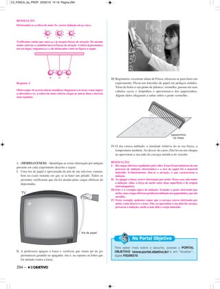 RESOLUÇÃO:
Eletrizando-se a esfera do meio (b), ocorre indução em a e em c.
Verificamos então que entre a e b surgem forças de atração. Do mesmo
modo, entre b e c também haverá forças de atração. A esfera b permanece
em seu lugar, enquanto a e c são deslocadas como na figura a seguir.
Resposta: C
Observação: Se as três esferas metálicas chegassem a se tocar, como sugere
a alternativa (a), a esfera do meio cederia cargas às outras duas e haveria
uma repulsão.
4. (MODELO ENEM) – Identifique se existe eletrização por indução
presente em cada experimento descrito a seguir:
I. Uma tira de papel é aproximada da tela de um televisor comum,
bem no exato instante em que se ia bater um pênalti. Todos os
presentes verificaram que ela foi atraída pelas cargas elétricas ali
depositadas.
II. A professora apagou a lousa e verificou que muito pó de giz
permaneceu grudado no apagador, isto é, na espuma ou feltro que
foi atritado contra a lousa.
III.Regináurio, excelente aluno de Física, ofereceu-se para fazer um
experimento. Picou um lencinho de papel em pedaços miúdos.
Tirou do bolso o seu pente de plástico, vermelho, passou em seus
cabelos secos e limpinhos e aproximou-o dos papeizinhos.
Alguns deles chegaram a saltar sobre o pente vermelho.
IV.O dia estava nublado, a umidade relativa do ar era baixa, a
temperatura também. Ao descer do carro, Zito levou um choque
ao aproximar a sua mão da carcaça metálica do veículo.
RESOLUÇÃO:
I. Há cargas elétricas espalhadas pelo vídeo. Estas foram indutoras de um
processo de indução eletrostática e a tira de papel foi o material
induzido. Evidentemente, deu-se a atração, o que caracterizou a
indução.
II. Ao apagar a lousa, ocorre eletrização por atrito. Nesse caso, não temos
a indução. Aliás, a força de atrito entre duas superfícies é de origem
eletromagnética.
III.Este é o exemplo típico de indução. Estando o pente eletrizado por
atrito, suas cargas elétricas produzem indução nos papeizinhos, que são
atraídos.
IV. Neste exemplo, podemos supor que a carcaça estava eletrizada por
atrito, como descreve o texto. Zito, ao aproximar a sua mão da carcaça,
provocou a indução, sendo a mão dele o corpo induzido.
Para saber mais sobre o assunto, acesse o PORTAL
OBJETIVO (www.portal.objetivo.br) e, em “localizar”,
digite FIS3M210
No Portal Objetivo
294 –
C2_FISICA_3a_PROF 25/02/10 14:18 Página 294
 