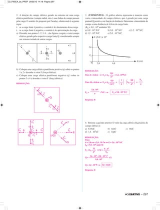 2. A direção do campo elétrico gerado no entorno de uma carga
elétrica puntiforme é sempre radial, isto é, suas linhas de campo passam
pela carga. O sentido foi proposto por Faraday, obedecendo à seguinte
regra:
• se a carga fonte é positiva, o sentido é de afastamento dessa carga.
• se a carga fonte é negativa, o sentido é de aproximação da carga.
a) Desenhe, nos pontos 1, 2, 3, 4… das figuras a seguir, o vetor campo
elétrico gerado pela respectiva carga fonte Q, considerando sempre
um sistema isolado de outras cargas.
b) Coloque uma carga elétrica puntiforme positiva (q) sobre os pontos
1 e 2 e desenhe o vetor F (força elétrica).
c) Coloque uma carga elétrica puntiforme negativa (q’) sobre os
pontos 3 e 4 e desenhe o vetor F (força elétrica).
RESOLUÇÃO:
3. (UNIMONTES) – O gráfico abaixo representa a maneira como
varia a intensidade do campo elétrico, que é gerado por uma carga
pontual Q positiva, em função da distância. Determine a intensidade do
campo a uma distância de 4,0cm da carga fonte.
(K0 = 9,0 . 109 unidades SI)
a) 6,0 . 103 N/C b) 9,0 . 103 N/C c) 1,2 . 104 N/C
d) 1,5 . 104 N/C e) 5,0 . 103 N/C
RESOLUÇÃO:
Para d = 2,0cm ⇒ E1 = k0 = 3,6 . 104N/C
Para 2d = 4,0cm ⇒ E2 = k0 = =
E2 = (N/C) ⇒
Resposta: B
4. Retome a questão anterior. O valor da carga elétrica Q geradora do
campo elétrico é:
a) 0,16nC b) 1,6nC c) 16nC
d) 1,6 . 102nC e) 1,6pC
RESOLUÇÃO:
Para:
d = 2,0 cm = 2,0 . 10–2m ⇔ E = 3,6 . 104 N/C
k0 = 9,0 . 109 unid. SI
E1 = k0 ⇒ Q =
Q = (C)
Q = 1,6 . 10–9C ⇒
Resposta: B
Q = 1,6nC
3,6 . 104 . (2,0 . 10–2)2
–––––––––––––––––––
9,0 . 109
Q
––––
d2
E . d2
––––––
k0
3,6 . 104
–––––––––
4
E2 = 9,0 . 103 N/C
|Q|
–––––
(2d)2
1
΂–––΃4
|Q|
΂k0 ––––΃d2
E1
––––
4
|Q|
––––
d 2
– 297
C2_FISICA_3a_PROF 25/02/10 14:18 Página 297
 