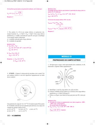 Os N prótons geram juntos um potencial resultante, em O, dado por:
VO = N . V1 ⇒
Resposta: C
3. Nos pontos A e B de um campo elétrico, os potenciais são,
respectivamente: VA = +3,0µV e VB = –6,0µV. Uma carga elétrica
puntiforme q = +2,0pC é arrastada de A para B, sem que se modifique
a sua energia cinética. Determine
a) o trabalho realizado pelas forças elétricas;
b) o trabalho do operador.
RESOLUÇÃO:
a) τeᐉ = q(VA – VB)
τeᐉ = 2,0 . 10–12 (3,0 . 10–6 – (–6,0 . 10–6)) (J)
τeᐉ = 1,8 . 10–17 J
b) τoper + τeᐉ = ∆Ec = 0
τoper = –1,8 . 10–17 J
Respostas: a) τeᐉ = 1,8 . 10–17 J
b) τoper = –1,8 . 10–17 J
4. (UNESP) – A figura é a intersecção de um plano com o centro C de
um condutor esférico e com três superfícies equipotenciais ao redor
desse condutor.
Uma partícula de carga de 1,6 x 10–19 C é levada do ponto M ao ponto
N. O trabalho realizado por um operador para deslocar essa carga sem
variação de energia cinética foi de
a) 3,2 x 10–20J b) 16,0 x 10–19J c) 8,0 x 10–19J
d) 4,0 x 10–19J e) 3,2 x 10–18J
RESOLUÇÃO:
O trabalho da força elétrica, para deslocar a partícula de carga q entre os
pontos M e N é dado por:
τMN = q (VM – VN) ⇒ τMN = 1,6 . 10–19 . (5,0 – 10) (J)
τMN = –8,0 . 10–19J
O teorema da energia cinética (TEC) nos dá:
τoperador + τMN = εcinfi
– εcinin
0
τoperador = –τMN ⇒
Resposta: C
1. Na figura que se segue, estão representados dois condutores, A e B,
eletrizados e algumas linhas equipotenciais.
a) Identifique o sinal da carga elétrica de cada um deles.
b) Calcule o trabalho da força elétrica ao se deslocar uma carga elétrica
puntiforme q = +2,0nC de M para N.
c) Esboce, na figura, uma linha de força que passe por M e outra por
N.
(resposta)
k Nq
VO = –––––
r
τoperador = +8,0 . 10–19J
MÓDULO 31
PROPRIEDADES DO CAMPO ELÉTRICO
τMN = –6,0 . 10–7J
RESOLUÇÃO:
a) Próximas de A temos as equipotenciais com valores negativos: –200V,
–100V. Logo, A está negativo.
Do mesmo modo, B está positivo
b) τMN = q (VM – VN) = +2,0 . 10–9 (–100 – 200) (J)
302 –
C2_FISICA_3a_PROF 25/02/10 14:18 Página 302
 
