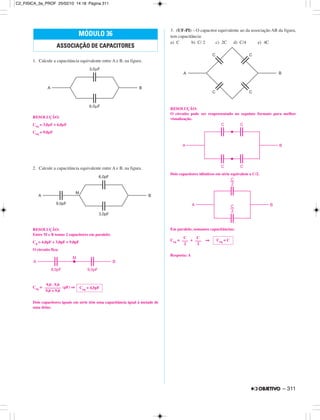 1. Calcule a capacitância equivalente entre A e B, na figura.
RESOLUÇÃO:
Ceq = 3,0µF + 6,0µF
Ceq = 9,0µF
2. Calcule a capacitância equivalente entre A e B, na figura.
RESOLUÇÃO:
Entre M e B temos 2 capacitores em paralelo:
Cp = 6,0pF + 3,0pF = 9,0pF
O circuito fica:
Ceq = (pF) ⇒
Dois capacitores iguais em série têm uma capacitância igual à metade de
uma delas.
3. (UF-PI) – O capacitor equivalente ao da associação AB da figura,
tem capacitância:
a) C b) C/ 2 c) 2C d) C/4 e) 4C
RESOLUÇÃO:
O circuito pode ser reapresentado no seguinte formato para melhor
visualização.
Dois capacitores idênticos em série equivalem a C/2.
Em paralelo, somamos capacitâncias:
Ceq = + ⇒
Resposta: A
Ceq = 4,5pF
9,0 . 9,0
––––––––
9,0 + 9,0
Ceq = C
C
–––
2
C
–––
2
MÓDULO 36
ASSOCIAÇÃO DE CAPACITORES
– 311
C2_FISICA_3a_PROF 25/02/10 14:18 Página 311
 