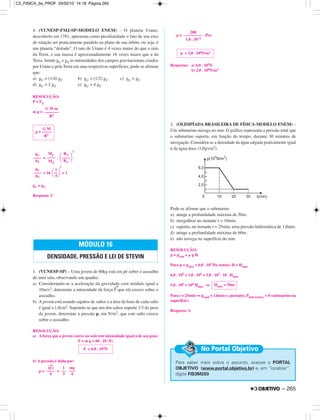 4. (VUNESP-FMJ-SP-MODELO ENEM) – O planeta Urano,
descoberto em 1781, apresenta como peculiaridade o fato de seu eixo
de rotação ser praticamente paralelo ao plano de sua órbita, ou seja, é
um planeta “deitado”. O raio de Urano é 4 vezes maior do que o raio
da Terra, e sua massa é aproximadamente 16 vezes maior que a da
Terra. Sendo gU e gT as intensidades dos campos gravitacionais criados
por Urano e pela Terra em suas respectivas superfícies, pode-se afirmar
que:
a) gU = (1/4) gT b) gU = (1/2) gT c) gU = gT
d) gU = 2 gT e) gU = 4 gT
RESOLUÇÃO:
P = FG
m g =
= .
2
= 16
2
= 1
gU = gT
Resposta: C
1. (VUNESP-SP) – Uma jovem de 60kg está em pé sobre o assoalho
de uma sala, observando um quadro.
a) Considerando-se a aceleração da gravidade com módulo igual a
10m/s2, determine a intensidade da força
→
F que ela exerce sobre o
assoalho.
b) A jovem está usando sapatos de saltos e a área da base de cada salto
é igual a 1,0cm2. Supondo-se que um dos saltos suporte 1/3 do peso
da jovem, determine a pressão p, em N/m2, que este salto exerce
sobre o assoalho.
RESOLUÇÃO:
a) A força que a jovem exerce no solo tem intensidade igual à de seu peso:
F = m g = 60 . 10 (N)
b) A pressão é dada por:
p = =
p = (Pa)
Respostas: a) 6,0 . 102N
b) 2,0 . 106N/m2
2. (OLIMPÍADA BRASILEIRA DE FÍSICA-MODELO ENEM) –
Um submarino navega no mar. O gráfico representa a pressão total que
o submarino suporta, em função do tempo, durante 30 minutos de
navegação. Considera-se a densidade da água salgada praticamente igual
à da água doce (1,0g/cm3).
Pode-se afirmar que o submarino
a) atinge a profundidade máxima de 50m.
b) mergulhou no instante t = 10min.
c) suporta, no instante t = 25min, uma pressão hidrostática de 1,0atm.
d) atinge a profundidade máxima de 60m.
e) não navega na superfície do mar.
RESOLUÇÃO:
p = patm + µ g H
Para p = pmáx = 6,0 . 105 Pa, temos: H = Hmáx
6,0 . 105 = 1,0 . 105 + 1,0 . 103 . 10 . Hmáx
5,0 . 105 = 104 Hmáx ⇒
Para t = 25min ⇒ ptotal = 1,0atm e, portanto, Phidrostática = 0 (submarino na
superfície).
Resposta: A
Para saber mais sobre o assunto, acesse o PORTAL
OBJETIVO (www.portal.objetivo.br) e, em “localizar”,
digite FIS3M203
No Portal Objetivo
Hmáx = 50m
p = 2,0 . 106N/m2
200
–––––––––
1,0 . 10–4
|F
→
|
––––
A
1
––
3
mg
–––
A
F = 6,0 . 102N
MÓDULO 16
DENSIDADE, PRESSÃO E LEI DE STEVIN
gU
––––
gT
1
΂––΃4
gU
––––
gT
MU
––––
MT
RT
΂––––΃RU
G M
g = –––––
R2
G M m
–––––––
R2
– 265
C2_FISICA_3a_PROF 25/02/10 14:18 Página 265
 