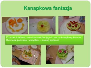 Kanapkowa fantazja 
Podczas śniadania, które trwa całą lekcję jest czas na kanapkowy konkurs. 
Było wiele pomysłów i wszystkie … zostały zjedzone 
 