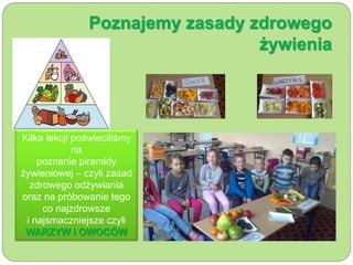 Poznajemy zasady zdrowego 
żywienia 
Kilka lekcji poświeciliśmy 
na 
poznanie piramidy 
żywieniowej – czyli zasad 
zdrowego odżywiania 
oraz na próbowanie tego 
co najzdrowsze 
i najsmaczniejsze czyli 
WARZYW I OWOCÓW 
 