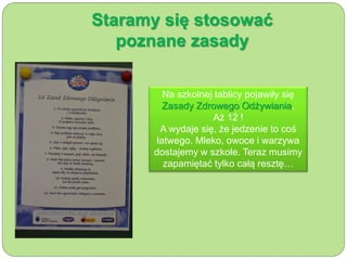 Staramy się stosować 
poznane zasady 
Na szkolnej tablicy pojawiły się 
Zasady Zdrowego Odżywiania. 
Aż 12 ! 
A wydaje się, że jedzenie to coś 
łatwego. Mleko, owoce i warzywa 
dostajemy w szkole. Teraz musimy 
zapamiętać tylko całą resztę… 
 