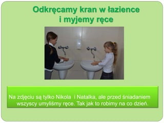 Odkręcamy kran w łazience 
i myjemy ręce 
Na zdjęciu są tylko Nikola i Natalka, ale przed śniadaniem 
wszyscy umyliśmy ręce. Tak jak to robimy na co dzień. 
 