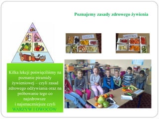Poznajemy zasady zdrowego żywienia 
Kilka lekcji poświęciliśmy na 
poznanie piramidy 
żywieniowej – czyli zasad 
zdrowego odżywiania oraz na 
próbowanie tego co 
najzdrowsze 
i najsmaczniejsze czyli 
WARZYW I OWOCÓW 
 