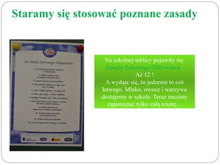 Staramy się stosować poznane zasady 
Na szkolnej tablicy pojawiły się 
Zasady Zdrowego Odżywiania. 
Aż 12 ! 
A wydaje się, że jedzenie to coś 
łatwego. Mleko, owoce i warzywa 
dostajemy w szkole. Teraz musimy 
zapamiętać tylko całą resztę… 
 