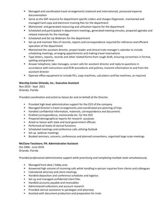  Managed and coordinated travel arrangements (national and international), processed expense
documentation
 Serve as the SAP resource for department specific orders and charges Organized , maintained and
managed hard copy and electronic training files for the department
 Maintained and generated resourcing and utilization reports for the department
 Scheduled and participated in department meetings, generated meeting minutes, prepared agendas and
related materials for the meetings
 Scheduled and Set Up Webinars for the department
 Set up and maintain files of records, reports and correspondence required for reference and efficient
operation of the department
 Maintained the assistant director, project leader and clinical trials manager’s calendar to include
scheduling meetings, arranging appointments and making travel reservations
 Type letters, reports, records and other related forms from rough draft, ensuring correctness in format,
spelling and grammar
 Answer telephone, take messages, screen calls for assistant director and reply to questions in
accordance with instructions and DCRI procedures and policies; transmit information to and from the
assistant director
 Operate office equipment to include PCs, copy machines, calculators and fax machines, as required
Worship Center Orlando, Inc.: Executive Assistant
Nov 2010 - Sept 2011
Orlando, Florida
Provided coordination and acted as liaison for and on behalf of the Director.
 Provided high level administrative support for the CEO of the company
 Managed Director’s travel arrangements and coordinated pre-planning of trips
 Handled confidential information, materials, correspondence and documents
 Drafted correspondence, memoranda etc. for the CEO
 Prepared demographical reports for research purposes
 Acted as liaison with state and local government officials
 Performed all levels of clerical functions
 Scheduled meetings and conference calls utilizing Outlook
 Set up webinar meetings
 Booked seminars, concerts, conferences and planned conventions, organized large scale meetings
McClane Tessistore, PA: Administrative Assistant
Oct 2006 - June 2010
Orlando, Florida
Provided professional administrative support while prioritizing and completing multiple tasks simultaneously.
 Managed front desk / lobby area
 Answered high volume of incoming calls while handling in-person inquiries from clients and colleagues
 Calendared attorney and client meetings
 Handled deposition and conference schedules and logistics
 Set up and managed confidential client files
 Handled accounts payable and receivables
 Administered collections and account research
 Provided clerical assistance to paralegals and attorneys
 Assisted with document production and preparation for trials
 