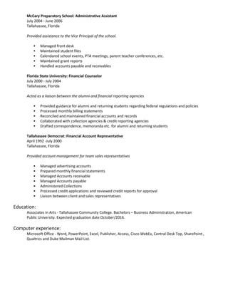McCary Preparatory School: Administrative Assistant
July 2004 - June 2006
Tallahassee, Florida
Provided assistance to the Vice Principal of the school.
 Managed front desk
 Maintained student files
 Calendared school events, PTA meetings, parent teacher conferences, etc.
 Maintained grant reports
 Handled accounts payable and receivables
Florida State University: Financial Counselor
July 2000 - July 2004
Tallahassee, Florida
Acted as a liaison between the alumni and financial reporting agencies
 Provided guidance for alumni and returning students regarding federal regulations and policies
 Processed monthly billing statements
 Reconciled and maintained financial accounts and records
 Collaborated with collection agencies & credit reporting agencies
 Drafted correspondence, memoranda etc. for alumni and returning students
Tallahassee Democrat: Financial Account Representative
April 1992 -July 2000
Tallahassee, Florida
Provided account management for team sales representatives
 Managed advertising accounts
 Prepared monthly financial statements
 Managed Accounts receivable
 Managed Accounts payable
 Administered Collections
 Processed credit applications and reviewed credit reports for approval
 Liaison between client and sales representatives
Education:
Associates in Arts - Tallahassee Community College. Bachelors – Business Administration, American
Public University. Expected graduation date October/2016.
Computer experience:
Microsoft Office - Word, PowerPoint, Excel, Publisher, Access, Cisco WebEx, Central Desk Top, SharePoint ,
Qualtrics and Duke Mailman Mail List.
 