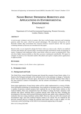 Bioscience & Engineering: An International Journal (BIOEJ), December 2022, Volume 9, Number 1/2/3/4
DOI: 10.5121/bioej.2022.9401 1
NANO BIONIC SWIMMING ROBOTICS AND
APPLICATIONS IN ENVIRONMENTAL
ENGINEERING
Tianying Li1
1
Department of Civil and Environmental Engineering, Western University,
London, Ontario, Canada.
ABSTRACT
As microscopic swimmers survive in nature, they have evolved unique structures and swimming
patterns under the water, which has special advantages. The movement of bacteria at low
Reynolds number (Re) environment has aroused extensive research interest. The two typical
swimming methods of bacteria are introduced in this paper.
Based on this, we are inspired to design the bionic robot on a micro-scale, which is an artificial
structure that imitates the external shape, movement principle and behavior mode of organisms in
nature. Compared with traditional robots, nano bionic robots are easier to miniaturize[1]. They
also have higher maneuverability so that they can move continuously and flexibly. We expect to
simulate its motion at low Reynolds number (Re) fluids and explore complex future applications
in different fields.
KEYWORDS
Microscopic swimmers, Low Re, Bionic robots, Applications
1. INTRODUCTION
1.1. Background and Goals
The Nobel Prize winner Richard Feynman puts forward the concept of nano bionic robots. It is
based on the biological principle at the molecular level as the prototype to design a "molecular
device" that can operate in the nano space, also known as the molecular robot[2]. Nano robot is
the most attractive content of biomedicine, and the extreme environment is its main working
environment.
Some major applications of nano bionic robots will be widely implemented in a variety of fields,
from information technology to biotechnology, from medicine to aerospace and so on. Nowadays,
a number of previous research projects have explored the use of nano bionic robotics in the
medical field[3]. Those tiny nanoparticles have the ability to change the body’s dynamics with
minimal side effects, allowing them to perform specific tasks inside the body, including the
development of the nano robot assisted fertilization and the nano spider robot composed of DNA
molecules that move along membrane surface [4][5]. However, they are still in the research and
development stage, and some technical barriers remain to be solved. We are inspired by the
previous research and try to design the artificial nano bionic robot in order to apply it to the
wastewater control technology in the field of environmental engineering in this paper.
 