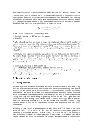Bioscience & Engineering: An International Journal (BIOEJ), December 2022, Volume 9, Number 1/2/3/4
2
Fluid mechanics plays an important role in Environmental Engineering. In this field, we study the
static/ dynamic state of the fluid itself as well as the interaction when the fluid and solid boundary
are in relative motion under various forces. Here we introduce the definition of Reynolds number
(Re), a similarity criterion constant in fluid mechanics to characterize the influence of viscosity,
which is defined as the ratio of the inertial forces to the viscous forces.
�� =
��������������
�������������
=
���
�
=
��
�
(1)
Where：ρ and η: density and viscosity of the fluid;
ν: kinematic viscosity, ν = 10−2
cm2
/sec (for water);
a: dimension.
People, fish, and microbes, also swim in water, but the physical behavior and Re numbers of
various creatures are also quite different because of the huge differences in length scales. The
Renumber for a man swimming in a liquid may be 104
. However, when it comes to the microbial
world, the Re number for the animals that we're going to be talking about may get down to only
10-4
or 10-5
.
Normally, the force is proportional to the acceleration, but when the Re number is extremely low,
the viscous forces dominate, which means inertial force plays no role and the force is
proportional to the velocity only. We aim to find out why swimming at the micro-scaleis so
difficult and then try to design an artificial nano robot that can overcome the difficulties when
they swim at a low-Re number.
In summary, the objectives of the research were:
(1) Studying the physics of swimming problems at low-Re numbers;
(2) Designing the artificial micro-swimmer based on the theory part by analyzing,
programming, modeling, etc.;
Discussingfuture prospects of Nano Bionic Swimming Robotics.
2. THEORY AND METHOD
2.1. Scallop Theorem
The most significant difference in microbial movement is the reversibility in time, that is, any
motion is the result of the forces that are exerted on them currently and has nothing to do with the
past at a low Re number. Under this circumstance, we can even move backward by exerting
reverse forces. This makes it clear what a low Re number implies. Imagining scallops, they swim
by the shock of slowly opening their shells in the water and then quickly closing them together.
Finding that they have been doing reciprocating motion and the shells open and close
symmetrically in time, so they cannot swim at a low Re number unluckily[6]. Only if microbes
break time reversibility, can they swim at a low Re number. This is what we called the Scallop
Theorem. Based on this, we will explore how bacteria with micro-scale swim in a liquid
environment.
According to E.M. Purcell, an American physicist who shared, with Felix Bloch of the United
States, the Nobel Prize for Physics in 1952, there are two main methods to the problem of
swimming in the microbe world[6]. One way we may call flexible oar (fig.1), the fluttering of
their flexible flagella, like sperm. Another one might be a corkscrew (fig.1), rotating their helical
flagella filaments and helical cell bodies[6]. For example, the most common E. coli rotates its
 