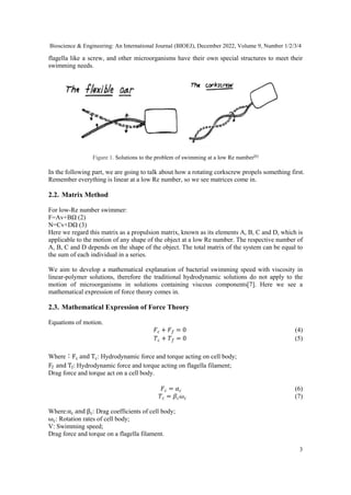 Bioscience & Engineering: An International Journal (BIOEJ), December 2022, Volume 9, Number 1/2/3/4
3
flagella like a screw, and other microorganisms have their own special structures to meet their
swimming needs.
Figure 1. Solutions to the problem of swimming at a low Re number[6]
In the following part, we are going to talk about how a rotating corkscrew propels something first.
Remember everything is linear at a low Re number, so we see matrices come in.
2.2. Matrix Method
For low-Re number swimmer:
F=Av+BΩ (2)
N=Cv+DΩ (3)
Here we regard this matrix as a propulsion matrix, known as its elements A, B, C and D, which is
applicable to the motion of any shape of the object at a low Re number. The respective number of
A, B, C and D depends on the shape of the object. The total matrix of the system can be equal to
the sum of each individual in a series.
We aim to develop a mathematical explanation of bacterial swimming speed with viscosity in
linear-polymer solutions, therefore the traditional hydrodynamic solutions do not apply to the
motion of microorganisms in solutions containing viscous components[7]. Here we see a
mathematical expression of force theory comes in.
2.3. Mathematical Expression of Force Theory
Equations of motion.
�� + �� = 0 (4)
�� + �� = 0 (5)
Where：Fc and Tc: Hydrodynamic force and torque acting on cell body;
Ff and Tf: Hydrodynamic force and torque acting on flagella filament;
Drag force and torque act on a cell body.
�� = �� (6)
�� = ���� (7)
Where:αc and βc: Drag coefficients of cell body;
ωc: Rotation rates of cell body;
V: Swimming speed;
Drag force and torque on a flagella filament.
 