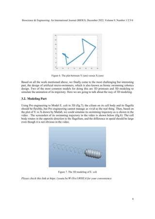 Bioscience & Engineering: An International Journal (BIOEJ), December 2022, Volume 9, Number 1/2/3/4
6
Figure 6. The plot between Y (um) versus X (um)
Based on all the work mentioned above, we finally come to the most challenging but interesting
part, the design of artificial micro-swimmers, which is also known as bionic swimming robotics
design. Two of the most common models for doing this are 3D printouts and 3D modeling to
simulate the animation of its trajectory. Here we are going to talk about the way of 3D modeling.
3.2. Modeling Part
Using Pro engineering to Model E. coli in 3D (fig.7), the cilium on its cell body and its flagella
should be flexible, but Pro engineering cannot manage as vivid as the real thing. Then, based on
the plot of Y vs X drawn by Matlab, we could simulate its swimming trajectory as is shown in the
video . The screenshot of its swimming trajectory in the video is shown below (fig.8). The cell
body rotates in the opposite direction to the flagellum, and the difference in speed should be large
even though it is not obvious in the video.
Figure 7. The 3D modeling of E. coli
Please check this link at https://youtu.be/W-lNw1iWHU4 for your convenience.
 