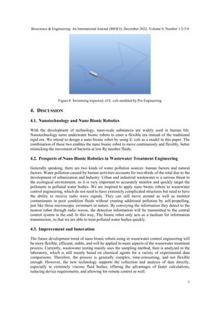 Bioscience & Engineering: An International Journal (BIOEJ), December 2022, Volume 9, Number 1/2/3/4
7
Figure 8. Swimming trajectory of E. coli modeled by Pro Engineering
4. DISCUSSION
4.1. Nanotechnology and Nano Bionic Robotics
With the development of technology, nano-scale substances are widely used in human life.
Nanotechnology turns underwater bionic robots to enter a flexible era instead of the traditional
rigid era. We intend to design a nano bionic robot by using E. coli as a model in this paper. The
combination of these two enables the nano bionic robot to move continuously and flexibly, better
mimicking the movement of bacteria at low Re number fluids.
4.2. Prospects of Nano Bionic Robotics in Wastewater Treatment Engineering
Generally speaking, there are two kinds of water pollution sources: human factors and natural
factors. Water pollution caused by human activities accounts for two-thirds of the total due to the
development of urbanization and Industry. Urban and industrial wastewater is a serious threat to
the ecological environment, so it is very important to accurately monitor and quickly target the
pollutants in polluted water bodies. We are inspired to apply nano bionic robots to wastewater
control engineering, which do not need to have extremely complicated structures but need to have
the ability to receive radio wave signals. They can still move around as well as monitor
contaminants in poor condition fluids without creating additional pollution by self-propelling,
just like those microscopic swimmers in nature. By conveying the information they detect to the
nearest robot through radio waves, the detection information will be transmitted to the central
control system in the end. In this way, The bionic robot only acts as a medium for information
transmission, so that we are able to treat polluted water bodies quickly.
4.3. Improvement and Innovation
The future development trend of nano bionic robots using in wastewater control engineering will
be more flexible, efficient, stable, and will be applied to more aspects of the wastewater treatment
process. Currently, wastewater testing mainly uses the sampling method, then is analyzed in the
laboratory, which is still mainly based on chemical agents for a variety of experimental data
comparisons. Therefore, the process is generally complex, time-consuming, and not flexible
enough. However, the new technology supports the collection and analysis of data directly,
especially in extremely viscous fluid bodies, offering the advantages of faster calculations,
reducing device requirements, and allowing for remote control as well.
 