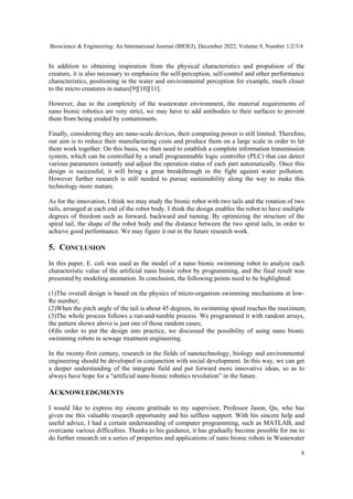 Bioscience & Engineering: An International Journal (BIOEJ), December 2022, Volume 9, Number 1/2/3/4
8
In addition to obtaining inspiration from the physical characteristics and propulsion of the
creature, it is also necessary to emphasize the self-perception, self-control and other performance
characteristics, positioning in the water and environmental perception for example, much closer
to the micro creatures in nature[9][10][11].
However, due to the complexity of the wastewater environment, the material requirements of
nano bionic robotics are very strict, we may have to add antibodies to their surfaces to prevent
them from being eroded by contaminants.
Finally, considering they are nano-scale devices, their computing power is still limited. Therefore,
our aim is to reduce their manufacturing costs and produce them on a large scale in order to let
them work together. On this basis, we then need to establish a complete information transmission
system, which can be controlled by a small programmable logic controller (PLC) that can detect
various parameters instantly and adjust the operation status of each part automatically. Once this
design is successful, it will bring a great breakthrough in the fight against water pollution.
However further research is still needed to pursue sustainability along the way to make this
technology more mature.
As for the innovation, I think we may study the bionic robot with two tails and the rotation of two
tails, arranged at each end of the robot body. I think the design enables the robot to have multiple
degrees of freedom such as forward, backward and turning. By optimizing the structure of the
spiral tail, the shape of the robot body and the distance between the two spiral tails, in order to
achieve good performance. We may figure it out in the future research work.
5. CONCLUSION
In this paper, E. coli was used as the model of a nano bionic swimming robot to analyze each
characteristic value of the artificial nano bionic robot by programming, and the final result was
presented by modeling animation. In conclusion, the following points need to be highlighted:
(1)The overall design is based on the physics of micro-organism swimming mechanisms at low-
Re number;
(2)When the pitch angle of the tail is about 45 degrees, its swimming speed reaches the maximum;
(3)The whole process follows a run-and-tumble process. We programmed it with random arrays,
the pattern shown above is just one of those random cases;
(4)In order to put the design into practice, we discussed the possibility of using nano bionic
swimming robots in sewage treatment engineering.
In the twenty-first century, research in the fields of nanotechnology, biology and environmental
engineering should be developed in conjunction with social development. In this way, we can get
a deeper understanding of the integrate field and put forward more innovative ideas, so as to
always have hope for a “artificial nano bionic robotics revolution” in the future.
ACKNOWLEDGMENTS
I would like to express my sincere gratitude to my supervisor, Professor Jason, Qu, who has
given me this valuable research opportunity and his selfless support. With his sincere help and
useful advice, I had a certain understanding of computer programming, such as MATLAB, and
overcame various difficulties. Thanks to his guidance, it has gradually become possible for me to
do further research on a series of properties and applications of nano bionic robots in Wastewater
 