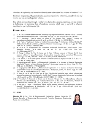 Bioscience & Engineering: An International Journal (BIOEJ), December 2022, Volume 9, Number 1/2/3/4
9
Treatment Engineering. My gratitude also goes to everyone who helped me, shared with me my
worries and was always be patient with me.
True talents always shine through. I will always cherish this valuable experience as it led me into
a challenging yet fascinating field of academic research, which was, is and will be of great
significant to my whole studying life.
REFERENCES
[1] K. H. Low, “Current and future trends of biologically inspired underwater vehicles,” in 2011 Defense
Science Research Conference and Expo (DSR), 2011, pp. 1–8. doi: 10.1109/DSR.2011.6026887.
[2] R. P. Feynman, “There’s plenty of room at the bottom [data storage],” Journal of
microelectromechanical systems, vol. 1, no. 1, pp. 60–66, 1992, doi: 10.1109/84.128057.
[3] R. A. Frcitas, “Exploratory Design in Medical Nanotechnology: A Mechanical Artificial Red Cell,”
Artificial cells, blood substitutes, and immobilization biotechnology, vol. 26, no. 4, pp. 411–430,
1998, doi: 10.3109/10731199809117682.
[4] W. Si et al., “A Nanoparticle-DNA Assembled Nanorobot Powered by Charge-Tunable Quad-
Nanopore System,” ACS nano, vol. 14, no. 11, pp. 15349–15360, 2020, doi:
10.1021/acsnano.0c05779.
[5] Z. Zhang, H. Chen, W. Wu, W. Pang, and G. Yan, “Efficient removal of Alizarin Red S from
aqueous solution by polyethyleneimine functionalized magnetic carbon nanotubes,” Bioresource
technology, vol. 293, p. 122100–, 2019, doi: 10.1016/j.biortech.2019.122100.
[6] E. M. Purcell, “Life at low Reynolds number,” American journal of physics, vol. 45, no. 1, pp. 3–11,
1977, doi: 10.1119/1.10903.
[7] Y. Magariyama and S. Kudo, “A Mathematical Explanation of an Increase in Bacterial Swimming
Speed with Viscosity in Linear-Polymer Solutions,” Biophysical journal, vol. 83, no. 2, pp. 733–739,
2002, doi: 10.1016/S0006-3495(02)75204-1.
[8] Y. Magariyama and S. Kudo, “A Mathematical Explanation of an Increase in Bacterial Swimming
Speed with Viscosity in Linear-Polymer Solutions,” Biophysical journal, vol. 83, no. 2, pp. 733–739,
2002, doi: 10.1016/S0006-3495(02)75204-1.
[9] D. Kim, D. Lee, S. Joe, B.-I. Lee, and B. Kim, “The flexible caterpillar based robotic colonoscope
actuated by an external motor through a flexible shaft,” Journal of mechanical science and technology,
vol. 28, no. 11, pp. 4415–4420, 2015, doi: 10.1007/s12206-014-1009-2.
[10] S. Voisembert, N. Mechbal, A. Riwan, and A. Aoussat, “Design of a Novel Long-Range Inflatable
Robotic Arm: Manufacturing and Numerical Evaluation of the Joints and Actuation,” Journal of
mechanisms and robotics, vol. 5, no. 4, p. 045001–, 2013, doi: 10.1115/1.4025025.
[11] A. Raj and A. Thakur, “Fish-inspired robots: design, sensing, actuation, and autonomy-a review of
research,” Bioinspiration & biomimetics, vol. 11, no. 3, pp. 031001–031001, 2016, doi:
10.1088/1748-3190/11/3/031001.
AUTHORS
Tianying Li, M.Eng., Civil & Environmental Engineering, Western University, ON
Canada. Bachelor of Engineering, Environmental Protection Equipment Engineering,
Yantai University, China.
 