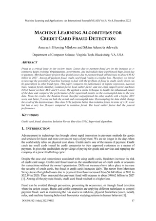 Machine Learning and Applications: An International Journal (MLAIJ) Vol.9, No.4, December 2022
DOI:10.5121/mlaij.2022.9402 17
MACHINE LEARNING ALGORITHMS FOR
CREDIT CARD FRAUD DETECTION
Amarachi Blessing Mbakwe and Sikiru Ademola Adewale
Department of Computer Science, Virginia Tech, Blacksburg, VA, USA
ABSTRACT
Fraud is a critical issue in our society today. Losses due to payment fraud are on the increase as e-
commerce keeps evolving. Organizations, governments, and individuals have experienced huge losses due
to payment. Merchant Savvy projects that global losses due to payment fraud will increase to about $40.62
billion in 2027 . Among all payment fraud, credit card fraud results in a higher loss. Therefore, we intend
to leverage the potential of machine learning to deal with the problem of fraud in credit cards which can
be generalized to other fraud types. This paper compares the performance of logistic regression, decision
trees, random forest classifier, isolation forest, local outlier factor, and one-class support vector machines
(SVM) based on their AUC and F1-score. We applied a smote technique to handle the imbalanced nature
of the data and compared the performance of the supervised models on the oversampled data to the raw
data. From the results, the Random Forest classifier outperformed the other models with a higher AUC
score and better f1-score on both the actual and oversampled data. Oversampling the data didn't change
the result of the decision trees. One-class SVM performs better than isolation forest in terms of AUC score
but has a very low f1-score compared to isolation forest. The local outlier factor had the poorest
performance.
KEYWORDS
Credit card, fraud, detection, Isolation Forest, One-class SVM, Supervised algorithms.
1. INTRODUCTION
Advancement in technology has brought about rapid innovation in payment methods for goods
and services for faster and more convenient ways of payment. We are no longer in the days when
the world solely relies on physical cash alone. Credit card is one of the means of payment. Credit
cards are small cards issued by credit companies to their approved customers as a means of
payment. It gives the cardholders the privilege of paying for goods and services and repaying the
company at a prescribed billing cycle.
Despite the ease and convenience associated with using credit cards, fraudsters increase the risk
of credit card usage. Credit card fraud involves the unauthorized use of credit cards or accounts
for transactions without the owner’s permission. Different measures have taken place to increase
the security of credit cards, but fraud in credit cards increases daily. The report from Merchant
Savvy shows that global losses due to payment fraud have increased from $9.84 billion in 2011 to
$32.39 in 2020. They projected that payment fraud will increase to about $40.62 billion in 2027
[1]. Among all the payment frauds, credit card fraud resulted in a higher loss.
Fraud can be avoided through prevention, preventing its occurrence, or through fraud detection
when the action occurs. Banks and credit companies are applying different techniques to control
payment fraud, such as monitoring the risk scores in real-time, physical biometrics (voice, facial),
rules, and machine learning behavioral biometrics studying patterns in human behavior [1].
 