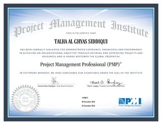 HAS BEEN FORMALLY EVALUATED FOR DEMONSTRATED EXPERIENCE, KNOWLEDGE AND PERFORMANCE
IN ACHIEVING AN ORGANIZATIONAL OBJECTIVE THROUGH DEFINING AND OVERSEEING PROJECTS AND
RESOURCES AND IS HEREBY BESTOWED THE GLOBAL CREDENTIAL
THIS IS TO CERTIFY THAT
IN TESTIMONY WHEREOF, WE HAVE SUBSCRIBED OUR SIGNATURES UNDER THE SEAL OF THE INSTITUTE
Project Management Professional (PMP)®
Antonio Nieto-Rodriguez • Chair, Board of Directors Mark A. Langley • President and Chief Executive OfﬁcerAntonio Nieto-Rodriguez • Chair, Board of Directors Mark A. Langley • President and Chief Executive Ofﬁcer
06 November 2016
05 November 2019
TALHA AL GHYAS SIDDIQUI
1978873PMP® Number:
PMP® Original Grant Date:
PMP® Expiration Date:
 