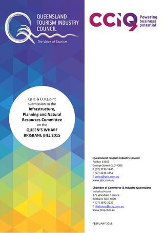 QTIC & CCIQ joint
submission to the
Infrastructure,
Planning and Natural
Resources Committee
on the
QUEEN’S WHARF
BRISBANE BILL 2015
Queensland Tourism Industry Council
Po Box 13162
George Street QLD 4003
P (07) 3236 1445
F (07) 3236 4552
E policy@qtic.com.au
www.qtic.com.au
Chamber of Commerce & Industry Queensland
Industry House
375 Wickham Terrace
Brisbane QLD 4000
P (07) 3842 2227
E nbehrens@cciq.com.au
www.cciq.com.au
FEBRUARY 2016
 