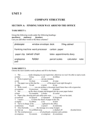UNIT 3
COMPANY STRUCTURE
SECTION A: FINDING YOUR WAY AROUND THE OFFICE
TASK SHEET 1:
Group the following words under the following headings:
machinery stationery furniture
Can you add other words to the three columns?
TASK SHEET 2:
Choose the most suitable word or phrase and fill in the blanks:
1. The ………… needs changing on your typewriter; otherwise we won’t be able to read a word.
a) letter b) key c) oil d) ribbon
2. Write in pencil and …………… out any mistakes.
a) rub b) clean c) scratch d) wipe
3. The paper was so thin that the ………… of the pencil went right through it.
a) edge b) end c) point d) top
4. With a word ………… you can produce a document much faster than with a typewriter.
a) computer b) processor c) copier d) printer
5. She ………… up the sheet of paper and dropped into the waste paper basket.
a) bent b) crumpled c) broke d) curled
6. Paper clips, drawing pins and safety-pins were …………. all over her desk.
a) scattered b) sprayed c) separated d) dispersed
7. I need a ………… to fasten the sheets of paper in this file.
a) stapler b) ribbon c) tie d) bolt
8. Ted is in charge of the ………… cupboard in the office.
a) stationary b) pen c) pencil d) stationery
9. Alice hurriedly ………… the message on a scrap of paper.
a) wrote up b) scribbled away c) dashed off d) jotted down
10. The word processor ………… of a keyboard, a monitor and a printer.
a) composes b) consists c) comprises d) constitutes
photocopier window envelope desk filing cabinet
franking machine word processor carbon paper
paper clip swivel chair telex appointments diary
anglepoise folder parcel scales calculator note
pad
 