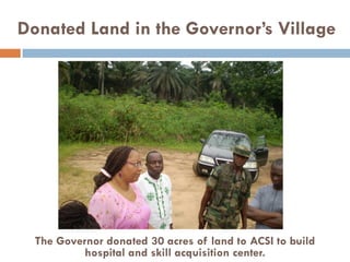 Donated Land in the Governor’s Village
The Governor donated 30 acres of land to ACSI to build
hospital and skill acquisition center.
 