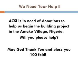 We Need Your Help !!
ACSI is in need of donations to
help us begin the building project
in the Amaku Village, Nigeria.
Will you please help?
May God Thank You and bless you
100 fold!
 