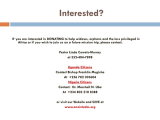 Interested?
If you are interested in DONATING to help widows, orphans and the less privileged in
Africa or if you wish to join us on a future mission trip, please contact:
Pastor Linda Cowels-Murray
at 352-404-7898
Uganda Citizens
Contact Bishop Franklin Mugisha
At +256 782 303604
Nigeria Citizens
Contact: Dr. Marshall N. Uba
At +234 803 310 8388
or visit our Website and GIVE at
www.anointedcs.org
 