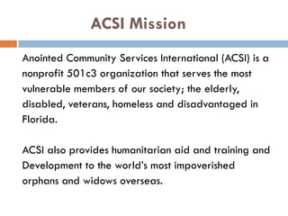 ACSI Mission
Anointed Community Services International (ACSI) is a
nonprofit 501c3 organization that serves the most
vulnerable members of our society; the elderly,
disabled, veterans, homeless and disadvantaged in
Florida.
ACSI also provides humanitarian aid and training and
Development to the world’s most impoverished
orphans and widows overseas.
 