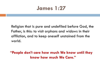 James 1:27
Religion that is pure and undefiled before God, the
Father, is this: to visit orphans and widows in their
affliction, and to keep oneself unstained from the
world.
“People don’t care how much We know until they
know how much We Care.”
 