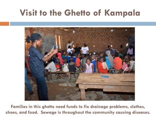 Visit to the Ghetto of Kampala
Families in this ghetto need funds to fix drainage problems, clothes,
shoes, and food. Sewage is throughout the community causing diseases.
 