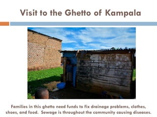 Visit to the Ghetto of Kampala
Families in this ghetto need funds to fix drainage problems, clothes,
shoes, and food. Sewage is throughout the community causing diseases.
 