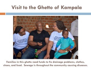 Visit to the Ghetto of Kampala
Families in this ghetto need funds to fix drainage problems, clothes,
shoes, and food. Sewage is throughout the community causing diseases.
 