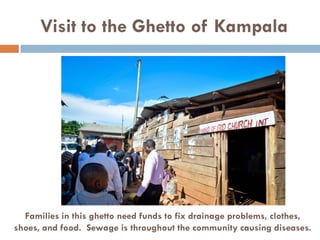 Visit to the Ghetto of Kampala
Families in this ghetto need funds to fix drainage problems, clothes,
shoes, and food. Sewage is throughout the community causing diseases.
 
