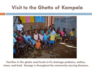 Visit to the Ghetto of Kampala
Families in this ghetto need funds to fix drainage problems, clothes,
shoes, and food. Sewage is throughout the community causing diseases.
 