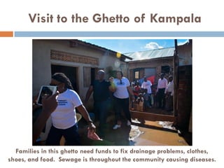 Visit to the Ghetto of Kampala
Families in this ghetto need funds to fix drainage problems, clothes,
shoes, and food. Sewage is throughout the community causing diseases.
 
