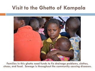 Visit to the Ghetto of Kampala
Families in this ghetto need funds to fix drainage problems, clothes,
shoes, and food. Sewage is throughout the community causing diseases.
 