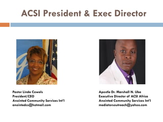 ACSI President & Exec Director
Pastor Linda Cowels Apostle Dr. Marshall N. Uba
President/CEO Executive Director of ACSI Africa
Anointed Community Services Int’l Anointed Community Services Int’l
anointedcs@hotmail.com mediatorsoutreach@yahoo.com
 